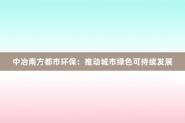 中冶南方都市环保：推动城市绿色可持续发展