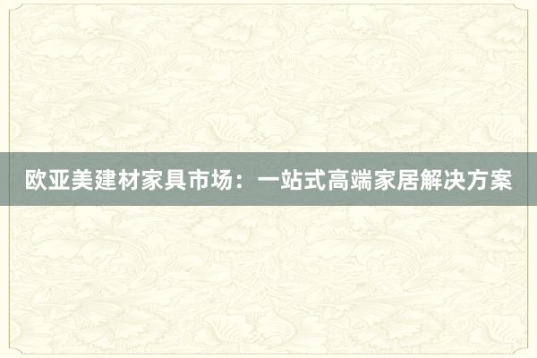 欧亚美建材家具市场：一站式高端家居解决方案