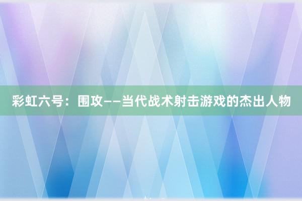 彩虹六号：围攻——当代战术射击游戏的杰出人物